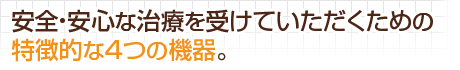 安全・安心な治療を受けていただくための特徴的な4つの機器。