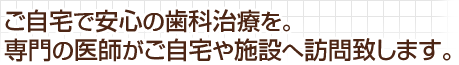 ご自宅で安心の歯科治療を。専門の医師がご自宅や施設へ訪問致します。